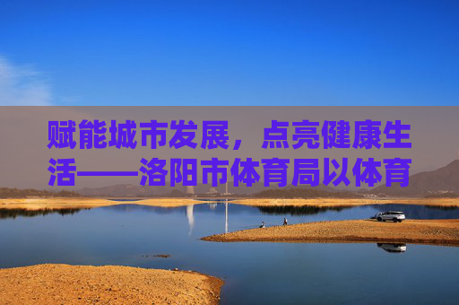 赋能城市发展,点亮健康生活——洛阳市体育局以体育力量书写时代答卷,洛阳市体育局,以体育力量赋能城市,点亮健康生活