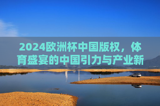 2024欧洲杯中国版权,体育盛宴的中国引力与产业新局,2024欧洲杯中国版权,体育盛宴的中国引力与产业新局