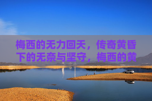 梅西的无力回天,传奇黄昏下的无奈与坚守,梅西的黄昏,无力回天与坚守