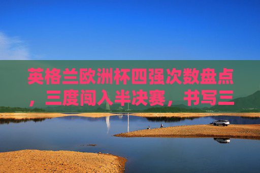 英格兰欧洲杯四强次数盘点，三度闯入半决赛，书写三狮军团的高光时刻，英格兰欧洲杯三度闯四强，书写三狮军团高光时刻