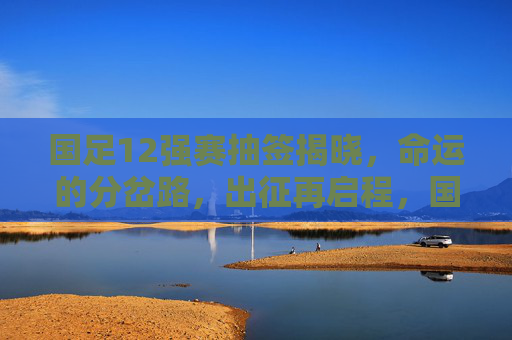 国足12强赛抽签揭晓，命运的分岔路，出征再启程，国足12强赛抽签，命运分岔路出征再启程