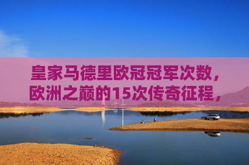皇家马德里欧冠冠军次数，欧洲之巅的15次传奇征程，皇家马德里，15次欧冠，欧洲之巅的传奇