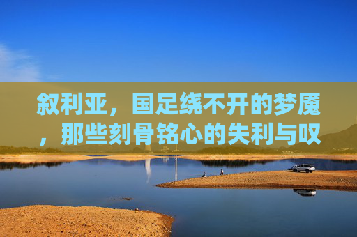 叙利亚,国足绕不开的梦魇,那些刻骨铭心的失利与叹息