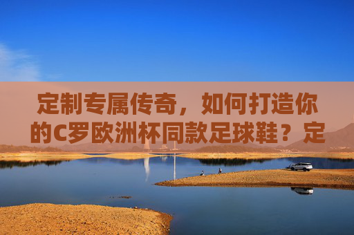 定制专属传奇,如何打造你的C罗欧洲杯同款足球鞋?定制C罗欧洲杯同款足球鞋,专属传奇打造指南