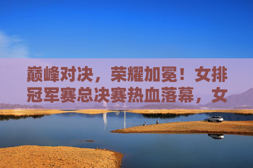 巅峰对决，荣耀加冕！女排冠军赛总决赛热血落幕，女排冠军赛总决赛巅峰对决荣耀加冕