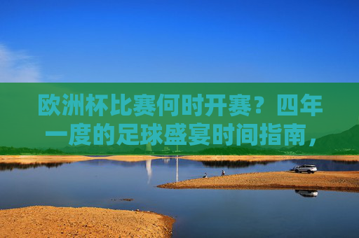 欧洲杯比赛何时开赛？四年一度的足球盛宴时间指南，欧洲杯开赛时间，四年一度的足球盛宴时间指南