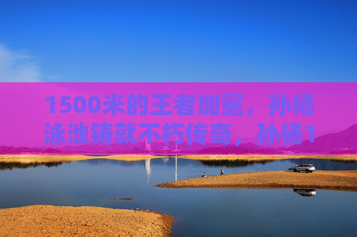 1500米的王者加冕，孙杨泳池铸就不朽传奇，孙杨1500米泳池加冕不朽传奇