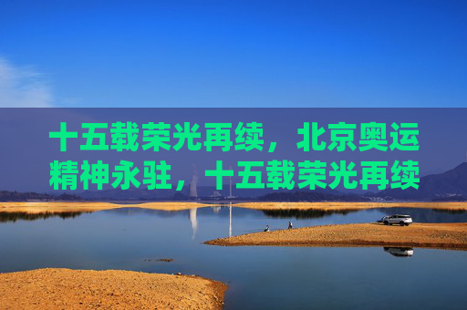 十五载荣光再续,北京奥运精神永驻,十五载荣光再续,北京奥运精神永驻