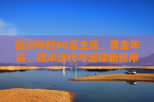 欧洲杯的90后主场,黄金年龄、技术迭代与足球新秩序,欧洲杯90后主场,黄金年龄、技术迭代与足球新秩序
