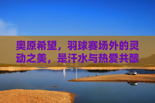 奥原希望,羽球赛场外的灵动之美,是汗水与热爱共酿的诗,奥原希望,赛场外灵动之美,汗水热爱共酿诗