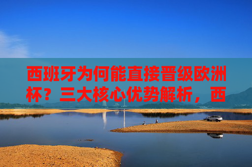 西班牙为何能直接晋级欧洲杯？三大核心优势解析，西班牙直接晋级欧洲杯的三大核心优势
