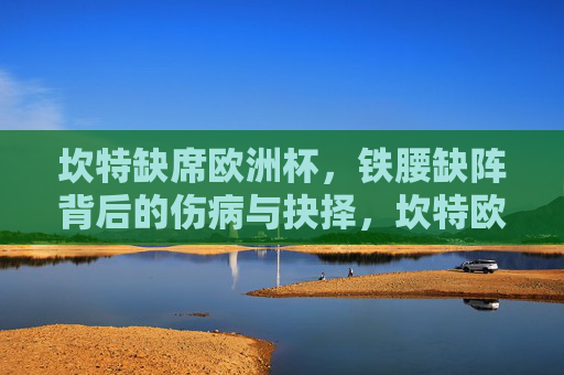 坎特缺席欧洲杯，铁腰缺阵背后的伤病与抉择，坎特欧洲杯缺阵，铁腰背后的伤病与抉择