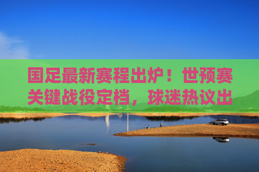 国足最新赛程出炉！世预赛关键战役定档，球迷热议出线生死战，国足世预赛生死战赛程出炉