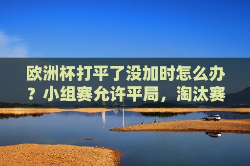 欧洲杯打平了没加时怎么办?小组赛允许平局,淘汰赛加时点球定胜负!