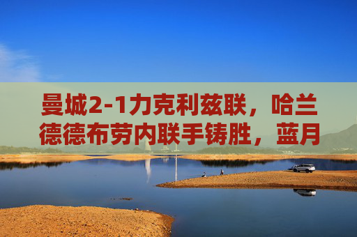 曼城2-1力克利兹联,哈兰德德布劳内联手铸胜,蓝月稳居英超争冠第一梯队,曼城2-1力克利兹联 哈兰德德布劳内联手助蓝月稳居争冠第一梯队