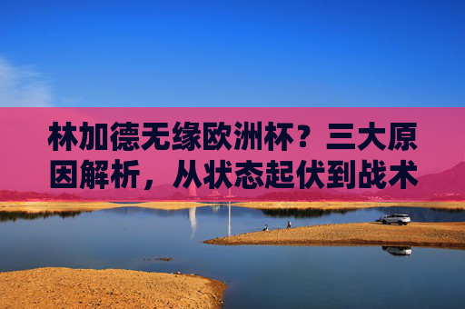林加德无缘欧洲杯？三大原因解析，从状态起伏到战术取舍，林加德无缘欧洲杯？三大原因解析，状态起伏与战术取舍