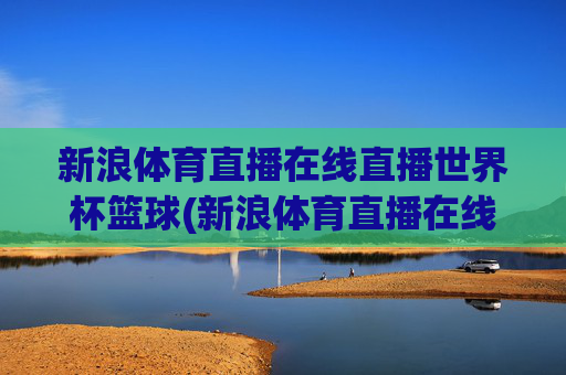 新浪体育直播在线直播世界杯篮球(新浪体育直播在线直播世界杯篮球比赛)