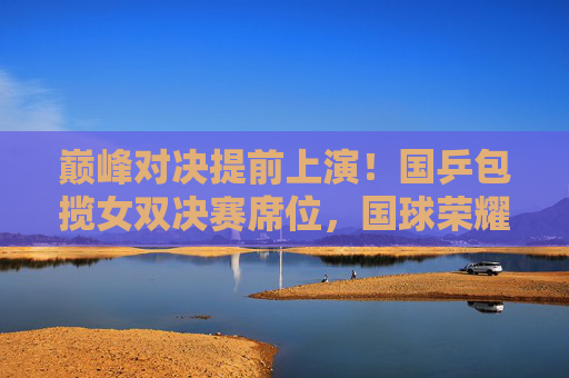巅峰对决提前上演！国乒包揽女双决赛席位，国球荣耀再续传奇，国乒包揽女双决赛席位，巅峰对决上演