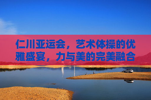 仁川亚运会,艺术体操的优雅盛宴,力与美的完美融合,仁川亚运会艺术体操,优雅盛宴,力与美完美融合