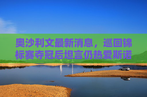 奥沙利文最新消息,巡回锦标赛夺冠后坦言仍热爱斯诺克,冲击世锦赛第7冠,奥沙利文巡回锦标赛夺冠,直言热爱斯诺克冲击第7冠