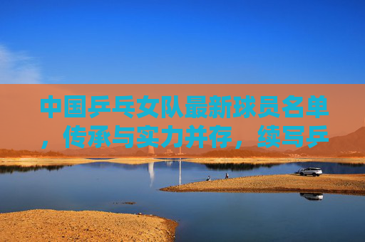 中国乒乓女队最新球员名单，传承与实力并存，续写乒乓传奇，中国乒乓女队新名单，传承实力，续写传奇