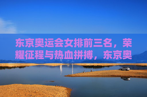 东京奥运会女排前三名，荣耀征程与热血拼搏，东京奥运会女排前三名，荣耀征程热血拼搏