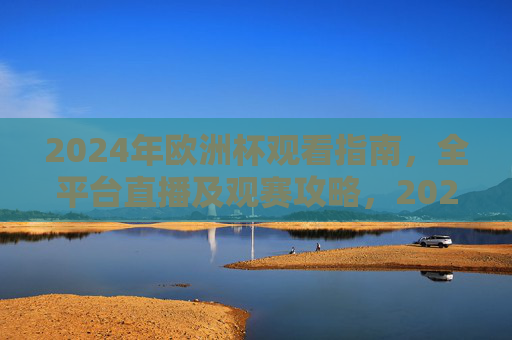 2024年欧洲杯观看指南，全平台直播及观赛攻略，2024年欧洲杯观看指南，全平台直播及观赛攻略