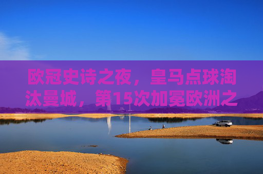 欧冠史诗之夜，皇马点球淘汰曼城，第15次加冕欧洲之巅，欧冠史诗之夜，皇马点球淘汰曼城第15次加冕