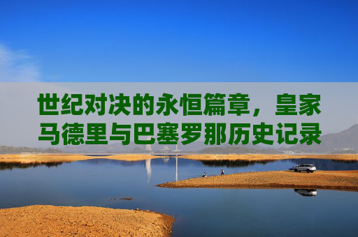 世纪对决的永恒篇章，皇家马德里与巴塞罗那历史记录全览，皇马巴萨世纪对决，历史记录全览