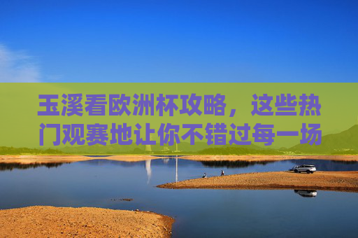 玉溪看欧洲杯攻略，这些热门观赛地让你不错过每一场精彩，玉溪看欧洲杯攻略，热门观赛地不错过每一场精彩