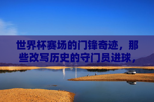 世界杯赛场的门锋奇迹，那些改写历史的守门员进球，世界杯改写历史的门将进球奇迹