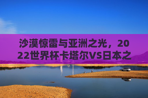 沙漠惊雷与亚洲之光，2022世界杯卡塔尔VS日本之战，一场改写亚洲足球格局的经典，2022世界杯卡塔尔VS日本，沙漠惊雷与亚洲之光，改写足球格局的经典