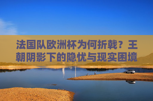 法国队欧洲杯为何折戟？王朝阴影下的隐忧与现实困境，法国队欧洲杯折戟，王朝阴影下的隐忧与现实困境