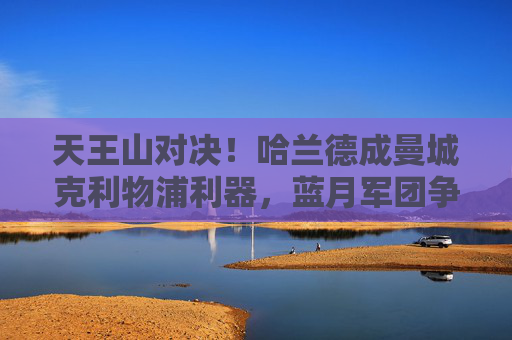 天王山对决！哈兰德成曼城克利物浦利器，蓝月军团争冠再占先机，天王山对决！哈兰德制胜，曼城占争冠先机