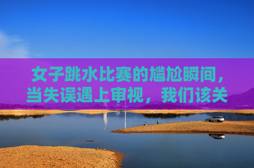 女子跳水比赛的尴尬瞬间,当失误遇上审视,我们该关注什么?女子跳水失误遇审视,我们该关注什么?