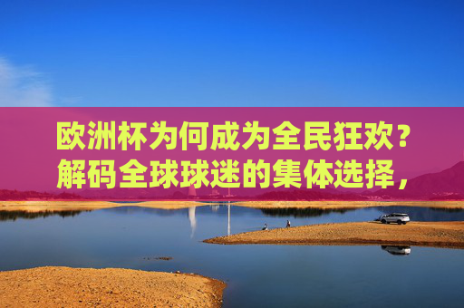欧洲杯为何成为全民狂欢？解码全球球迷的集体选择，欧洲杯，全球球迷的全民狂欢