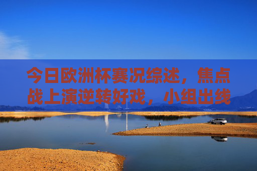 今日欧洲杯赛况综述，焦点战上演逆转好戏，小组出线形势白热化，今日欧洲杯综述，焦点战逆转好戏迭出，小组出线形势白热化