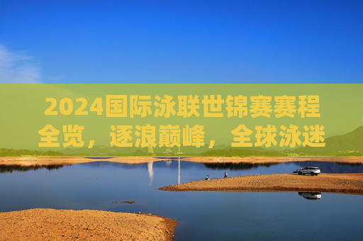 2024国际泳联世锦赛赛程全览,逐浪巅峰,全球泳迷共赴夏日盛宴,2024国际泳联世锦赛赛程全览,逐浪巅峰,全球泳迷共赴夏日盛宴