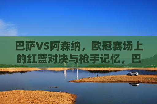 巴萨VS阿森纳，欧冠赛场上的红蓝对决与枪手记忆，巴萨VS阿森纳，欧冠红蓝对决与枪手记忆