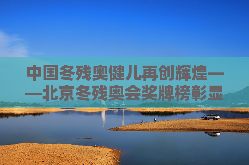 中国冬残奥健儿再创辉煌——北京冬残奥会奖牌榜彰显体育精神与国家实力，中国冬残奥健儿再创辉煌，奖牌榜彰显体育精神与国家实力