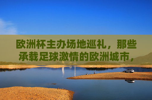欧洲杯主办场地巡礼,那些承载足球激情的欧洲城市,欧洲杯主办城市巡礼,足球激情的赛场巡礼