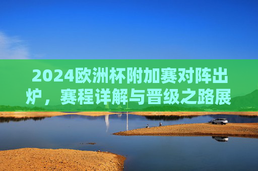 2024欧洲杯附加赛对阵出炉，赛程详解与晋级之路展望，2024欧洲杯附加赛对阵出炉，赛程详解与晋级之路展望