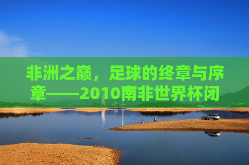 非洲之巅，足球的终章与序章——2010南非世界杯闭幕式全记录，非洲之巅，足球终章与序章——2010南非世界杯闭幕式全记录