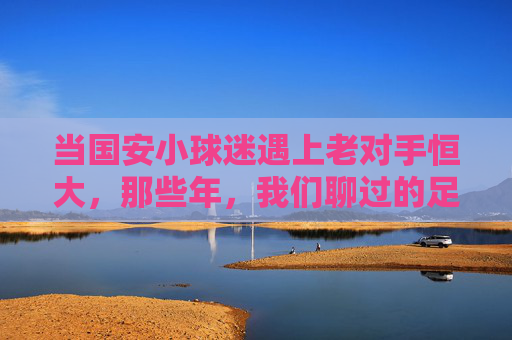 当国安小球迷遇上老对手恒大，那些年，我们聊过的足球与成长，国安小球迷遇上恒大老对手，那些年，足球与成长