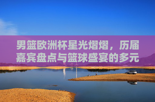 男篮欧洲杯星光熠熠，历届嘉宾盘点与篮球盛宴的多元魅力，男篮欧洲杯星光盛宴，历届巨星与多元魅力巡礼