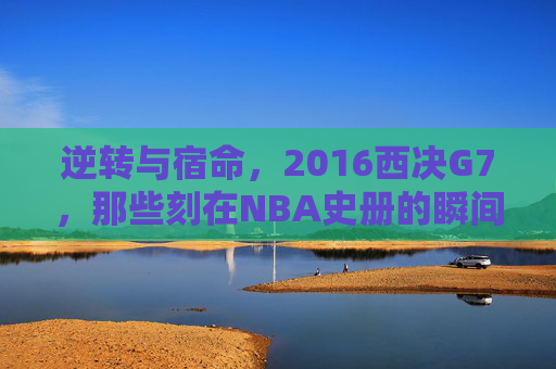 逆转与宿命，2016西决G7，那些刻在NBA史册的瞬间，宿命与逆转，2016西决G7刻入NBA史册的史诗瞬间