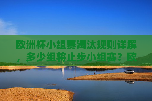 欧洲杯小组赛淘汰规则详解，多少组将止步小组赛？欧洲杯小组赛淘汰规则及淘汰组数详解