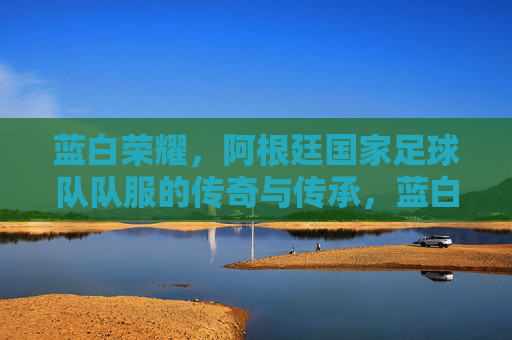 蓝白荣耀，阿根廷国家足球队队服的传奇与传承，蓝白荣耀，阿根廷国家足球队队服的传奇与传承