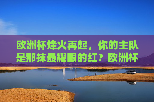 欧洲杯烽火再起,你的主队是那抹最耀眼的红?欧洲杯烽火燃,主队耀红芒