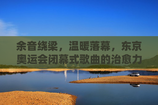 余音绕梁,温暖落幕,东京奥运会闭幕式歌曲的治愈力量,东京奥运会闭幕式歌曲,余音绕梁的治愈力量